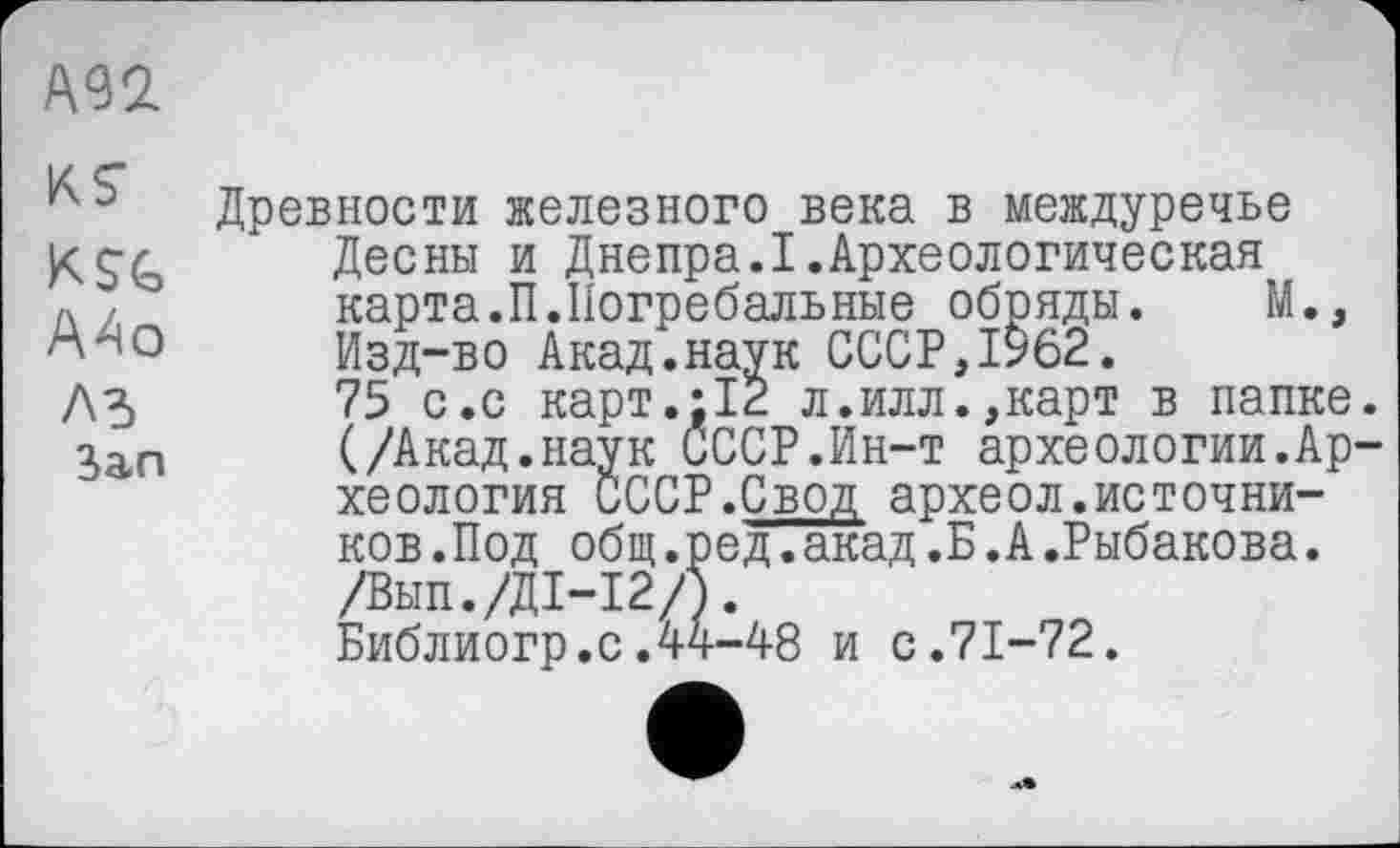 ﻿А92
Древности железного века в междуречье Десны и Днепра.I.Археологическая
Л , карта.П.Погребальные обряды. М., Изд-во Акад.наук СССР, 1962.
Л 5	75 с.с карт.;12 л.илл.,карт в папке
Зал	(/Акад.наук СССР.Ин-т археологии.Ар
хеология СССР.Свод археол.источников .Под общ.ред.акад.Б.А.Рыбакова. /Вып./Д1-12/5.
Библиогр.с.44-48 и с.71-72.